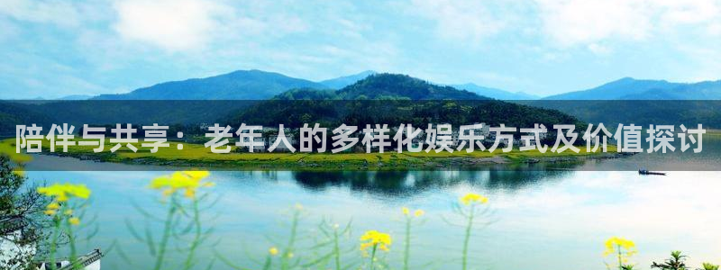 天狮娱乐：陪伴与共享：老年人的多样化娱乐方式及价值探讨